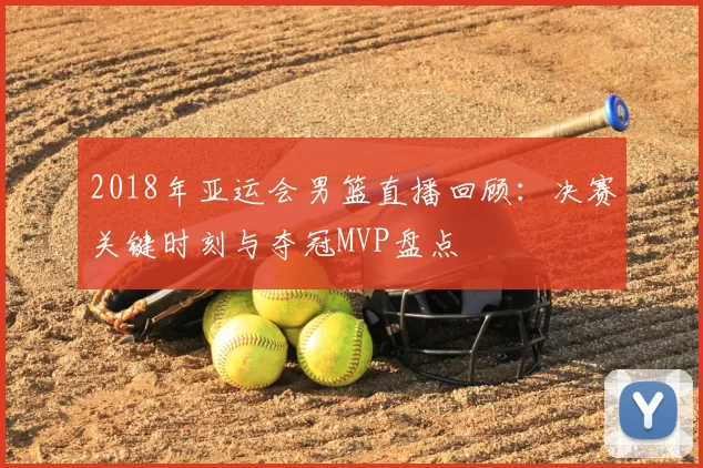 2018年亚运会男篮直播回顾：决赛关键时刻与夺冠MVP盘点