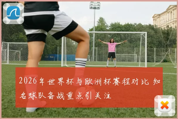 2026年世界杯与欧洲杯赛程对比 知名球队备战重点引关注