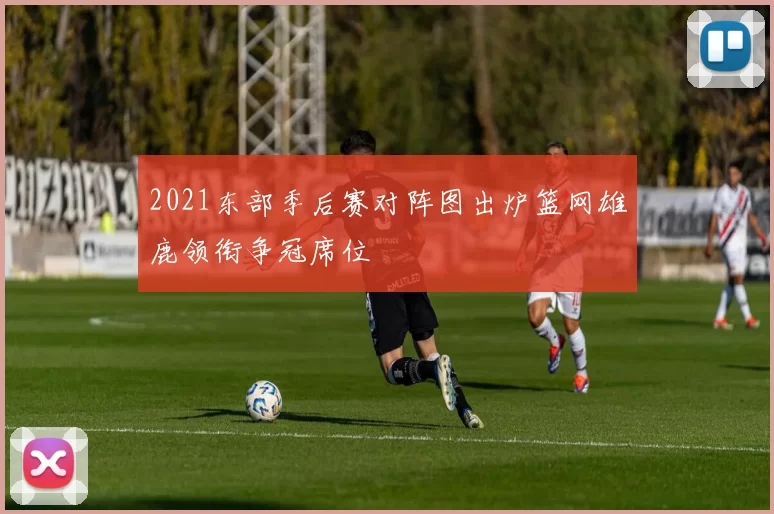 2021东部季后赛对阵图出炉篮网雄鹿领衔争冠席位