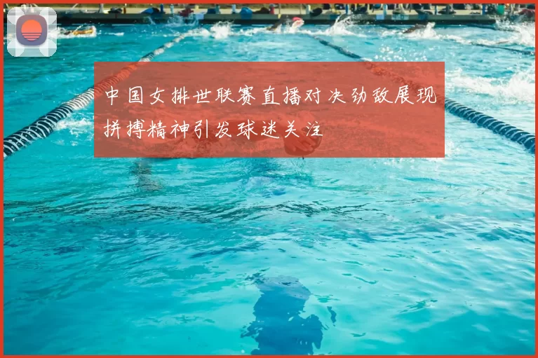 中国女排世联赛直播对决劲敌展现拼搏精神引发球迷关注