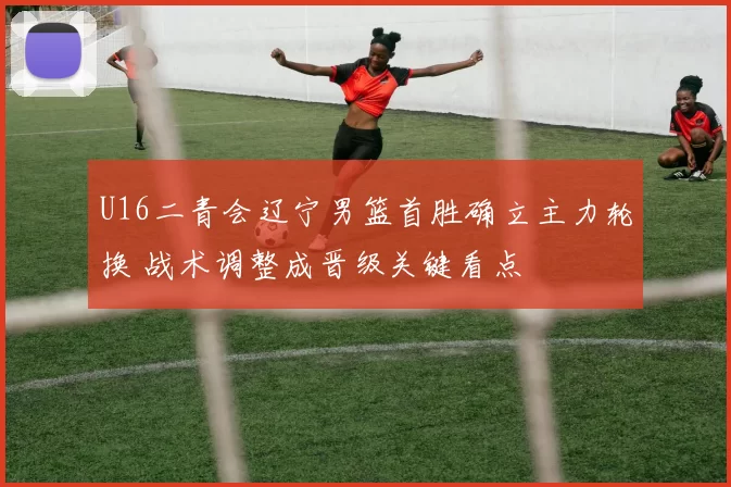 U16二青会辽宁男篮首胜确立主力轮换 战术调整成晋级关键看点