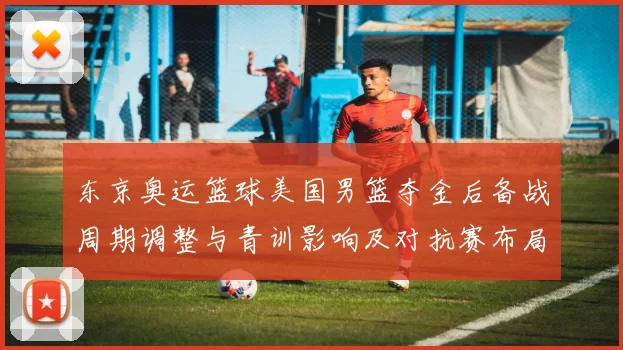 东京奥运篮球美国男篮夺金后备战周期调整与青训影响及对抗赛布局