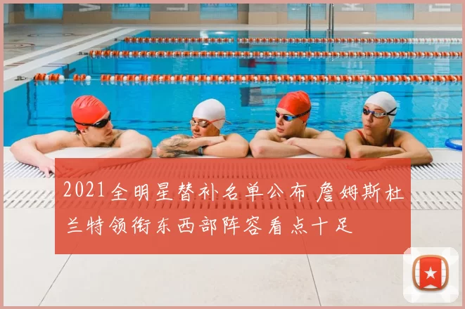 2021全明星替补名单公布 詹姆斯杜兰特领衔东西部阵容看点十足