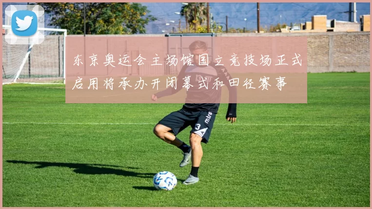 东京奥运会主场馆国立竞技场正式启用将承办开闭幕式和田径赛事