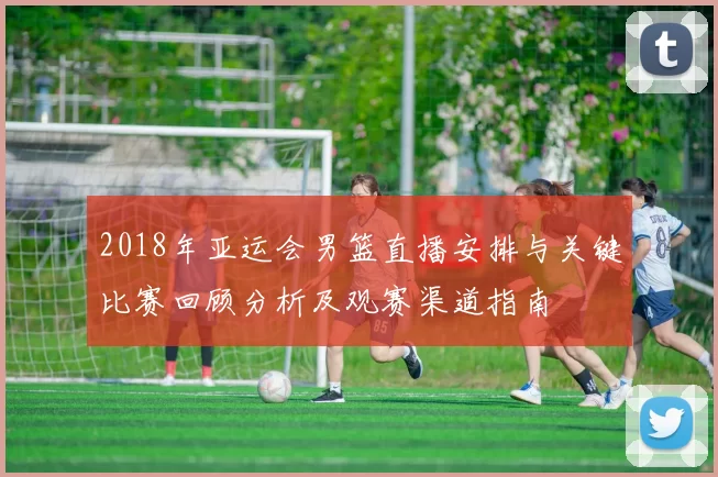 2018年亚运会男篮直播安排与关键比赛回顾分析及观赛渠道指南