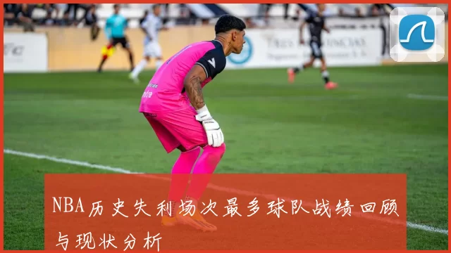 NBA历史失利场次最多球队战绩回顾与现状分析