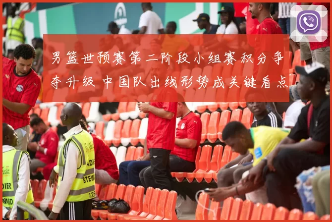 男篮世预赛第二阶段小组赛积分争夺升级 中国队出线形势成关键看点