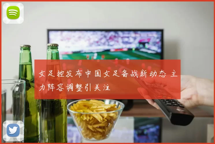女足控发布中国女足备战新动态 主力阵容调整引关注