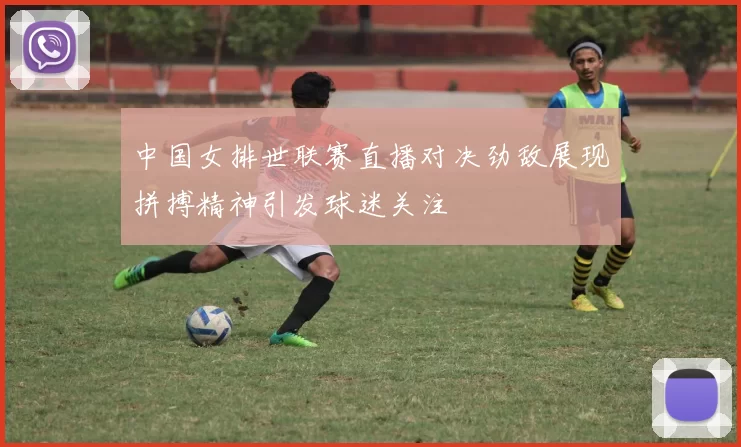 中国女排世联赛直播对决劲敌展现拼搏精神引发球迷关注