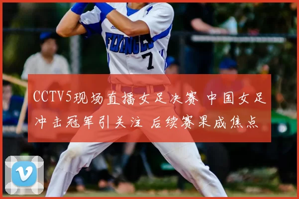 CCTV5现场直播女足决赛 中国女足冲击冠军引关注 后续赛果成焦点