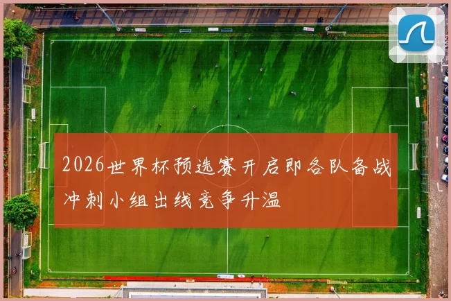 2026世界杯预选赛开启即各队备战冲刺小组出线竞争升温