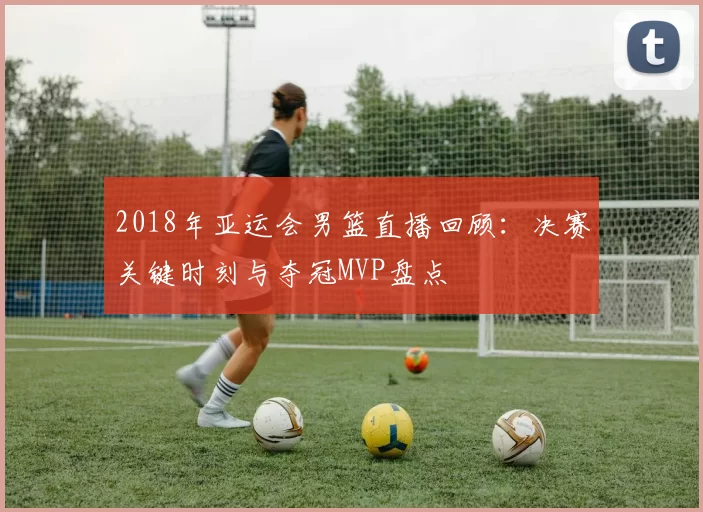 2018年亚运会男篮直播回顾：决赛关键时刻与夺冠MVP盘点