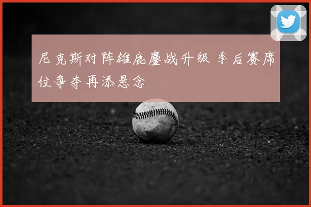 尼克斯对阵雄鹿鏖战升级 季后赛席位争夺再添悬念