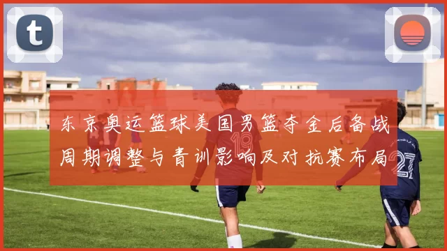 东京奥运篮球美国男篮夺金后备战周期调整与青训影响及对抗赛布局