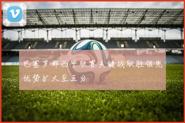 巴塞罗那西甲联赛关键战取胜领先优势扩大至五分