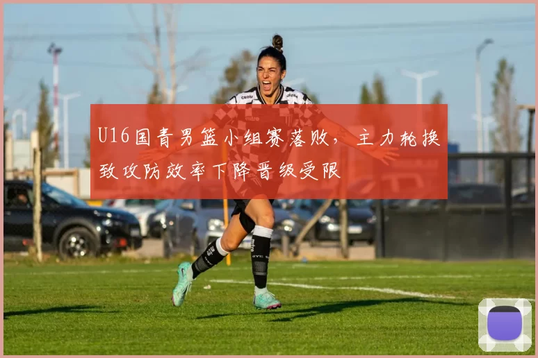 U16国青男篮小组赛落败,主力轮换致攻防效率下降晋级受限