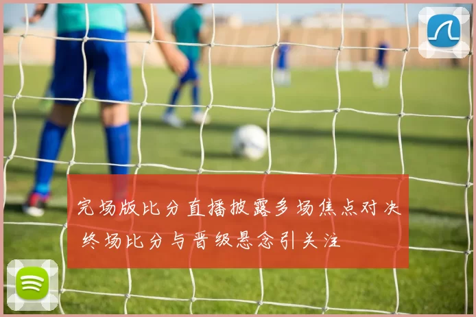 完场版比分直播披露多场焦点对决 终场比分与晋级悬念引关注