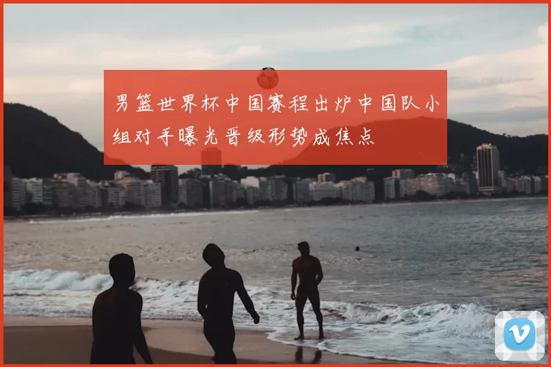 男篮世界杯中国赛程出炉中国队小组对手曝光晋级形势成焦点