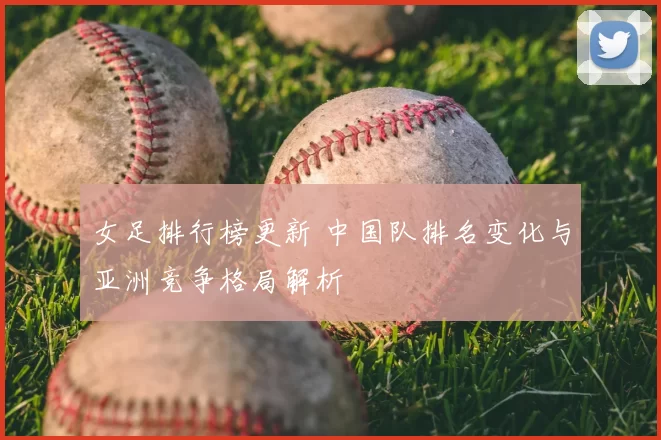 女足排行榜更新 中国队排名变化与亚洲竞争格局解析