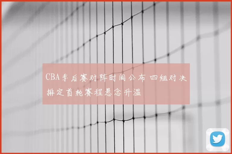 CBA季后赛对阵时间公布 四组对决排定首轮赛程悬念升温