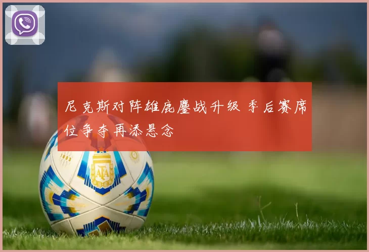 尼克斯对阵雄鹿鏖战升级 季后赛席位争夺再添悬念