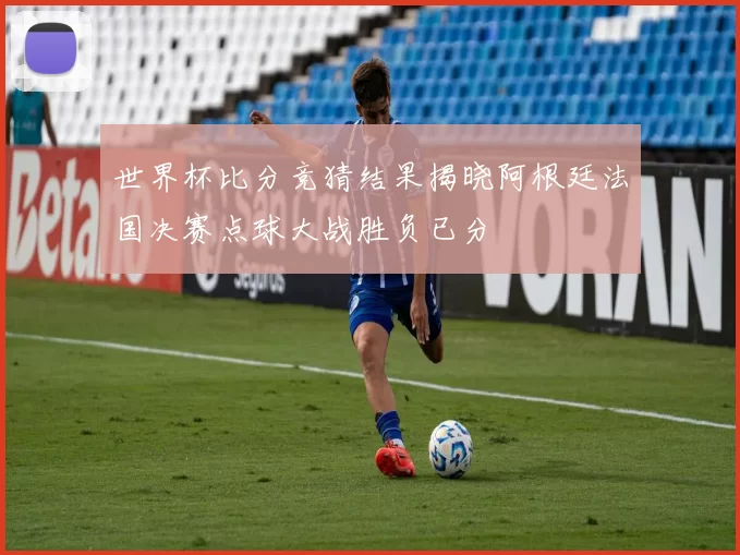 世界杯比分竞猜结果揭晓阿根廷法国决赛点球大战胜负已分