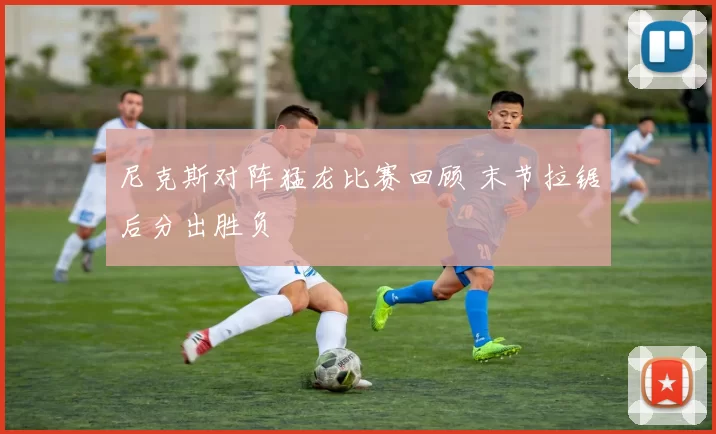 尼克斯对阵猛龙比赛回顾 末节拉锯后分出胜负