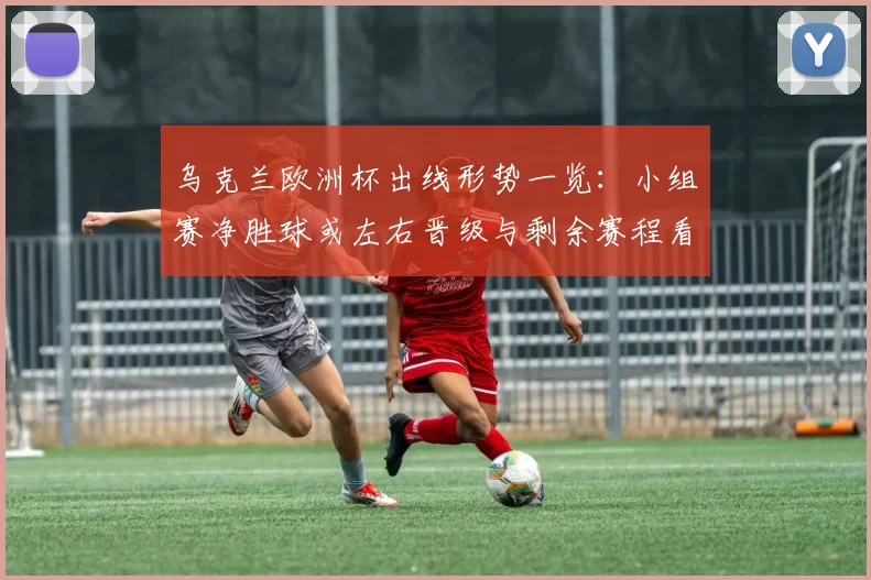 乌克兰欧洲杯出线形势一览：小组赛净胜球或左右晋级与剩余赛程看点
