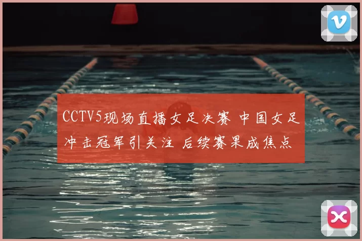 CCTV5现场直播女足决赛 中国女足冲击冠军引关注 后续赛果成焦点