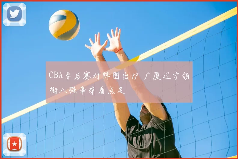 CBA季后赛对阵图出炉 广厦辽宁领衔八强争夺看点足