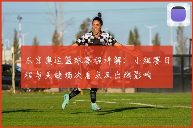 东京奥运篮球赛程详解：小组赛日程与关键场次看点及出线影响