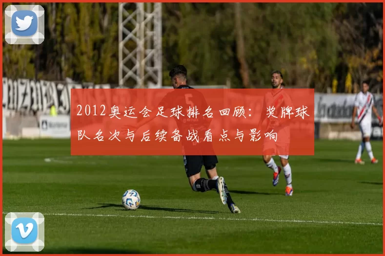 2012奥运会足球排名回顾：奖牌球队名次与后续备战看点与影响