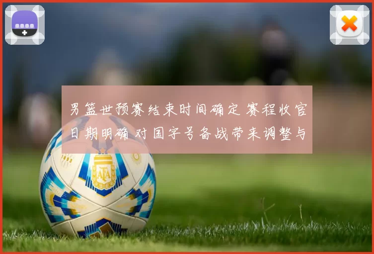 男篮世预赛结束时间确定 赛程收官日期明确 对国字号备战带来调整与看点