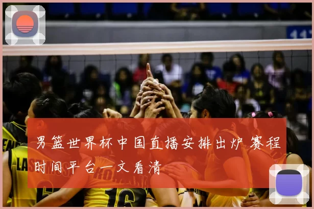 男篮世界杯中国直播安排出炉 赛程时间平台一文看清