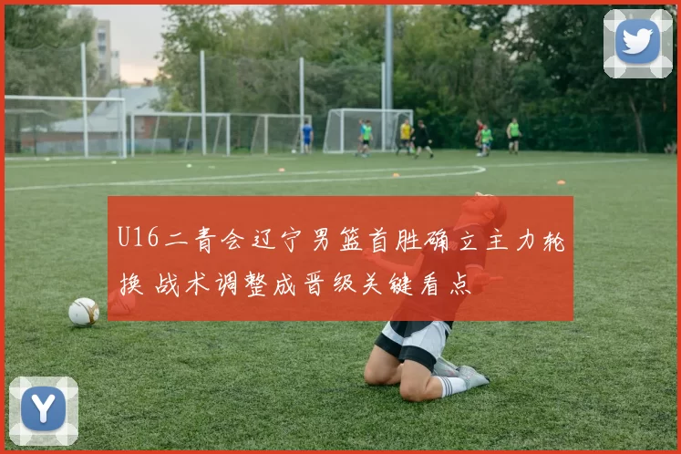 U16二青会辽宁男篮首胜确立主力轮换 战术调整成晋级关键看点