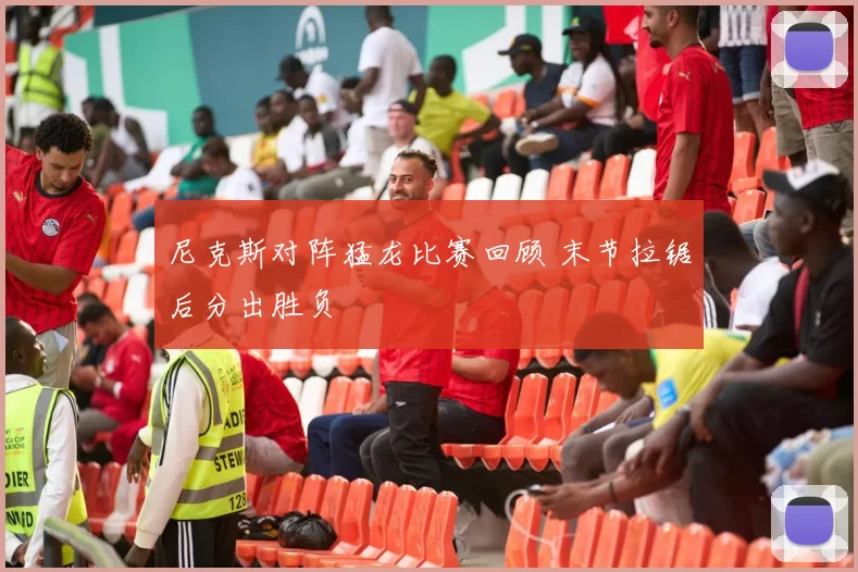 尼克斯对阵猛龙比赛回顾 末节拉锯后分出胜负