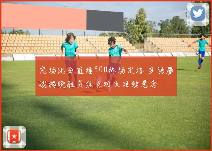 完场比分直播500终场定格 多场鏖战揭晓胜负焦点对决延续悬念