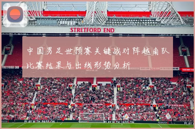 中国男足世预赛关键战对阵越南队比赛结果与出线形势分析