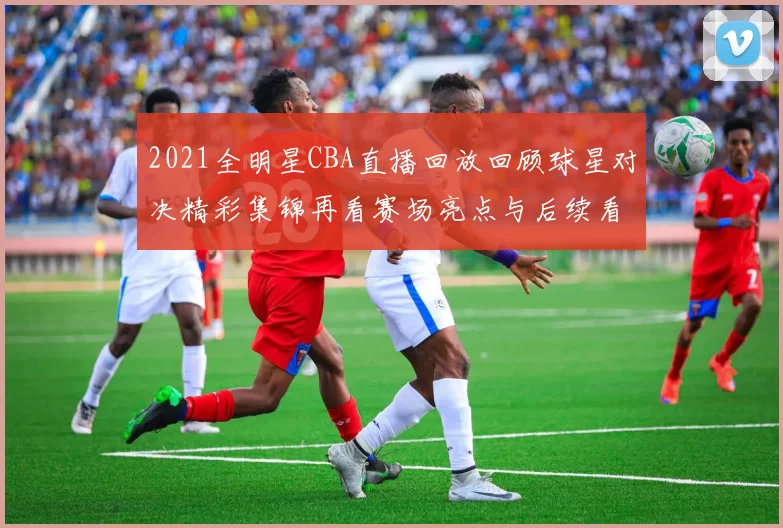 2021全明星CBA直播回放回顾球星对决精彩集锦再看赛场亮点与后续看点