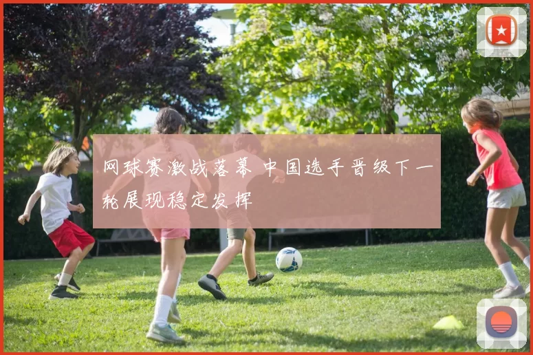 网球赛激战落幕 中国选手晋级下一轮展现稳定发挥