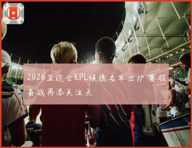 2026亚运会KPL候选名单出炉 赛程备战再添关注点