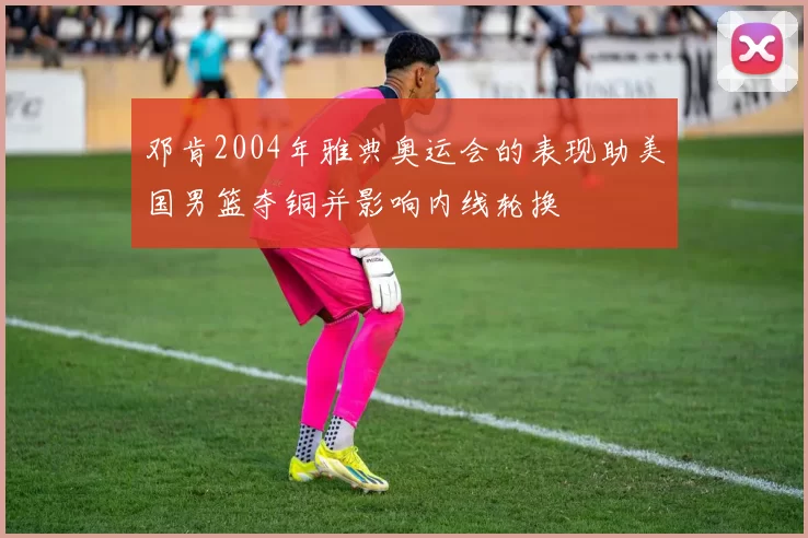 邓肯2004年雅典奥运会的表现助美国男篮夺铜并影响内线轮换