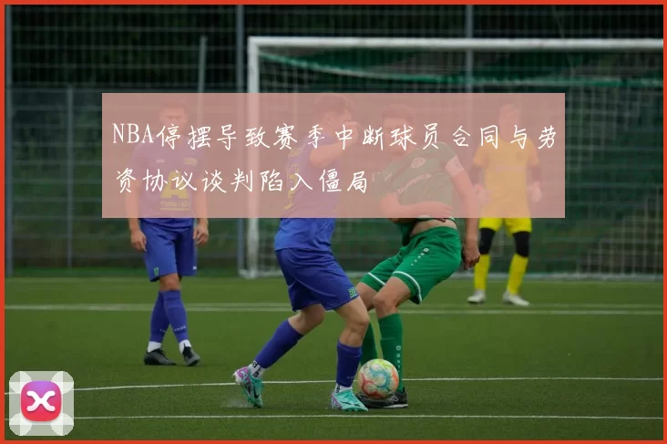 NBA停摆导致赛季中断球员合同与劳资协议谈判陷入僵局