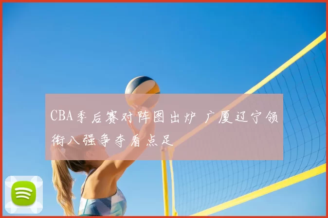 CBA季后赛对阵图出炉 广厦辽宁领衔八强争夺看点足
