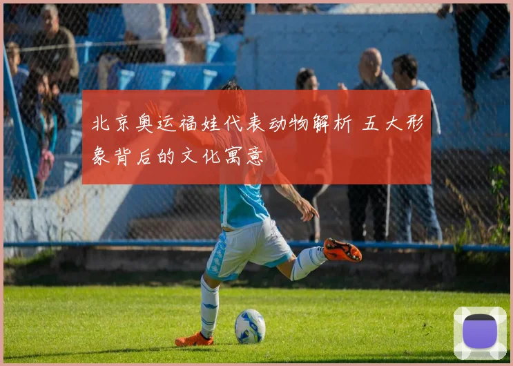 北京奥运福娃代表动物解析 五大形象背后的文化寓意